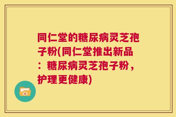 同仁堂的糖尿病灵芝孢子粉(同仁堂推出新品：糖尿病灵芝孢子粉，护理更健康)  第1张
