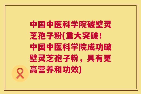 中国中医科学院破壁灵芝孢子粉(重大突破！中国中医科学院成功破壁灵芝孢子粉，具有更高营养和功效)  第1张
