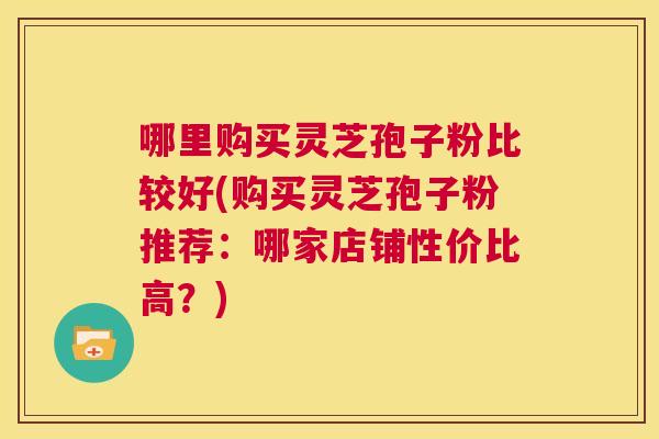哪里购买灵芝孢子粉比较好(购买灵芝孢子粉推荐:哪家店铺性价比高?) 第1张 哪里购买灵芝孢子粉比较好(购买灵芝孢子粉推荐:哪家店铺性价比高?) 第1张