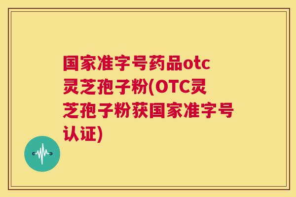 国家准字号药品otc灵芝孢子粉(OTC灵芝孢子粉获国家准字号认证)  第1张