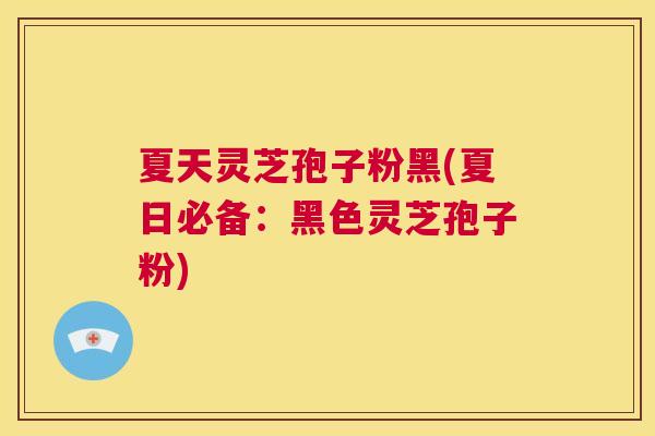 夏天灵芝孢子粉黑(夏日必备：黑色灵芝孢子粉)  第1张