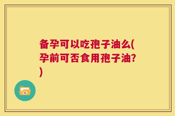 备孕可以吃孢子油么(孕前可否食用孢子油?) 第1张 备孕可以吃孢子油么(孕前可否食用孢子油?) 第1张