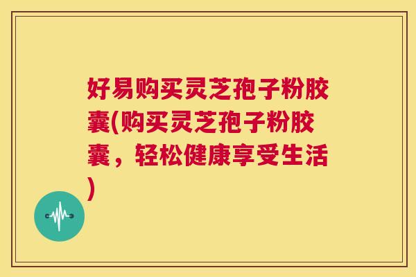 好易购买灵芝孢子粉胶囊(购买灵芝孢子粉胶囊,轻松健康享受生活) 第1张 好易购买灵芝孢子粉胶囊(购买灵芝孢子粉胶囊,轻松健康享受生活) 第1张