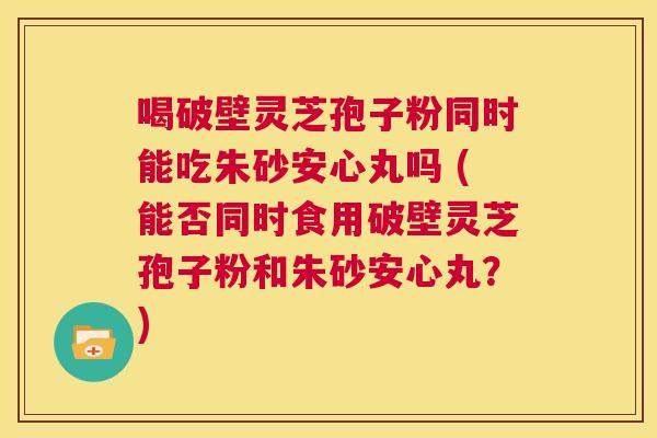喝破壁灵芝孢子粉同时能吃朱砂安心丸吗 (能否同时食用破壁灵芝孢子粉和朱砂安心丸?) 第1张 喝破壁灵芝孢子粉同时能吃朱砂安心丸吗 (能否同时食用破壁灵芝孢子粉和朱砂安心丸?) 第1张