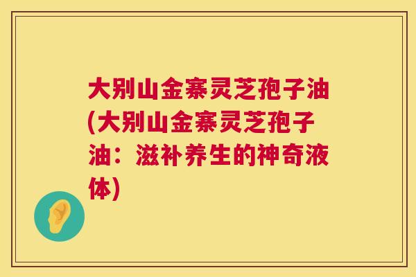 大别山金寨灵芝孢子油(大别山金寨灵芝孢子油：滋补养生的神奇液体)  第1张