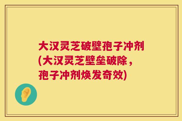 大汉灵芝破壁孢子冲剂(大汉灵芝壁垒破除,孢子冲剂焕发奇效) 第1张 大汉灵芝破壁孢子冲剂(大汉灵芝壁垒破除,孢子冲剂焕发奇效) 第1张
