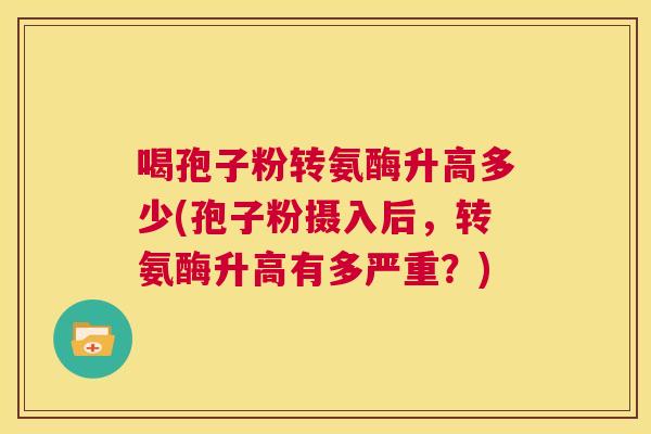 喝孢子粉转氨酶升高多少(孢子粉摄入后，转氨酶升高有多严重？)  第1张