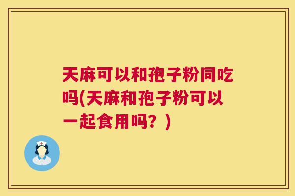 天麻可以和孢子粉同吃吗(天麻和孢子粉可以一起食用吗?) 第1张 天麻可以和孢子粉同吃吗(天麻和孢子粉可以一起食用吗?) 第1张
