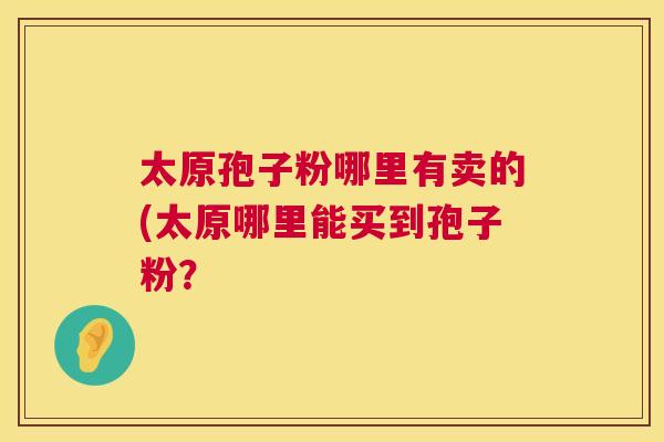 太原孢子粉哪里有卖的(太原哪里能买到孢子粉? 第1张 太原孢子粉哪里有卖的(太原哪里能买到孢子粉? 第1张