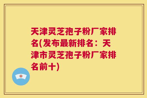 天津灵芝孢子粉厂家排名(发布最新排名：天津市灵芝孢子粉厂家排名前十)  第1张