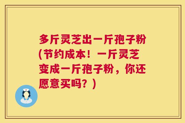 多斤灵芝出一斤孢子粉(节约成本！一斤灵芝变成一斤孢子粉，你还愿意买吗？)  第1张