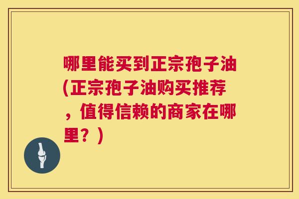 哪里能买到正宗孢子油(正宗孢子油购买推荐，值得信赖的商家在哪里？)  第1张