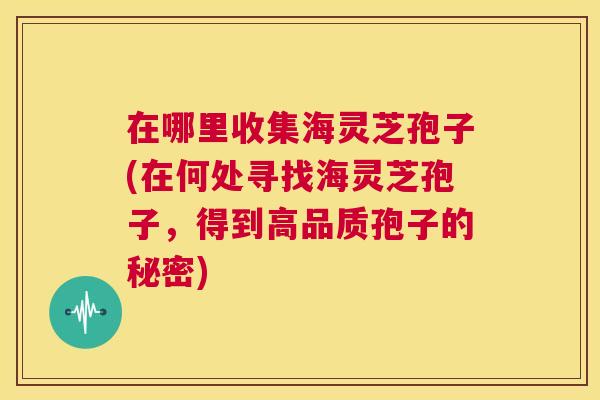 在哪里收集海灵芝孢子(在何处寻找海灵芝孢子,得到高品质孢子的秘密) 第1张 在哪里收集海灵芝孢子(在何处寻找海灵芝孢子,得到高品质孢子的秘密) 第1张
