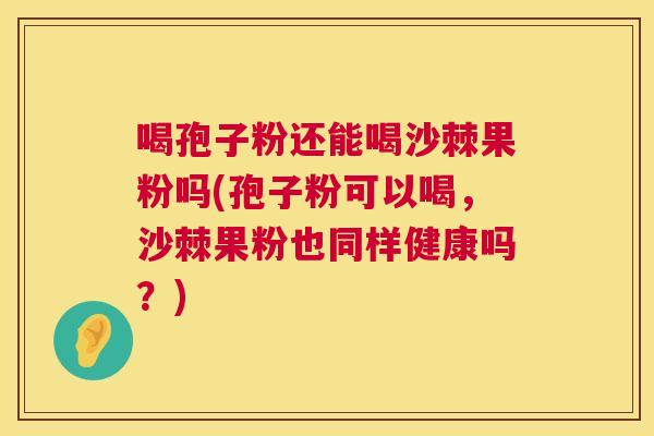 喝孢子粉还能喝沙棘果粉吗(孢子粉可以喝，沙棘果粉也同样健康吗？)  第1张