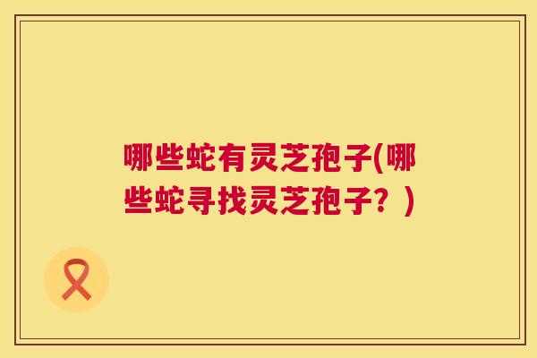 哪些蛇有灵芝孢子(哪些蛇寻找灵芝孢子?) 第1张 哪些蛇有灵芝孢子(哪些蛇寻找灵芝孢子?) 第1张