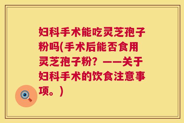 妇科手术能吃灵芝孢子粉吗(手术后能否食用灵芝孢子粉?——关于妇科手术的饮食注意事项。) 第1张 妇科手术能吃灵芝孢子粉吗(手术后能否食用灵芝孢子粉?——关于妇科手术的饮食注意事项。) 第1张