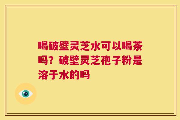 喝破壁灵芝水可以喝茶吗?破壁灵芝孢子粉是溶于水的吗 第1张 喝破壁灵芝水可以喝茶吗?破壁灵芝孢子粉是溶于水的吗 第1张