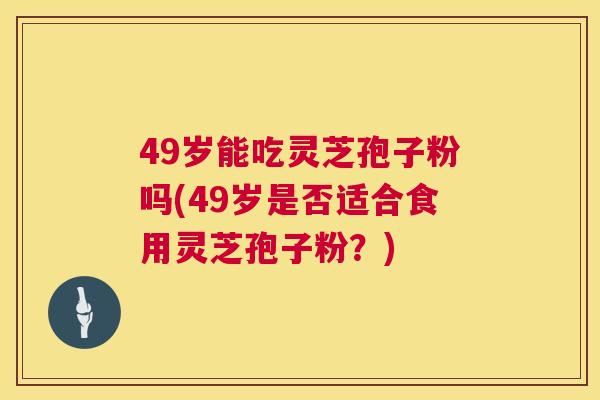 49岁能吃灵芝孢子粉吗(49岁是否适合食用灵芝孢子粉?) 第1张 49岁能吃灵芝孢子粉吗(49岁是否适合食用灵芝孢子粉?) 第1张