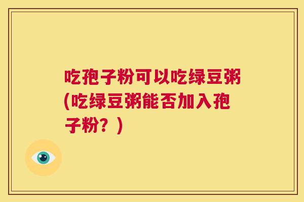 吃孢子粉可以吃绿豆粥(吃绿豆粥能否加入孢子粉?) 第1张 吃孢子粉可以吃绿豆粥(吃绿豆粥能否加入孢子粉?) 第1张