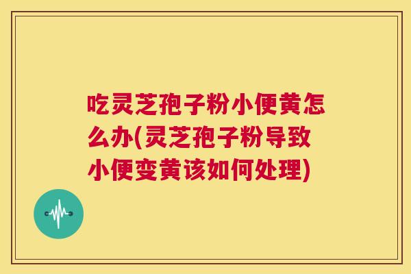 吃灵芝孢子粉小便黄怎么办(灵芝孢子粉导致小便变黄该如何处理) 第1张 吃灵芝孢子粉小便黄怎么办(灵芝孢子粉导致小便变黄该如何处理) 第1张