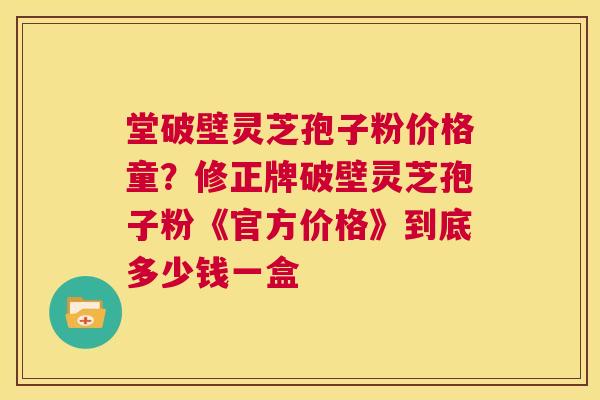 堂破壁灵芝孢子粉价格童?修正牌破壁灵芝孢子粉《官方价格》到底多少钱一盒 第1张 堂破壁灵芝孢子粉价格童?修正牌破壁灵芝孢子粉《官方价格》到底多少钱一盒 第1张