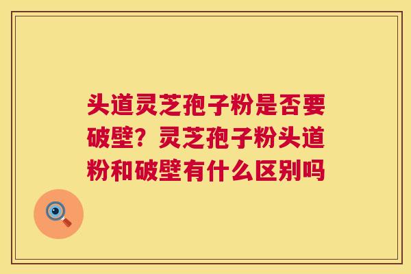 头道灵芝孢子粉是否要破壁？灵芝孢子粉头道粉和破壁有什么区别吗  第1张
