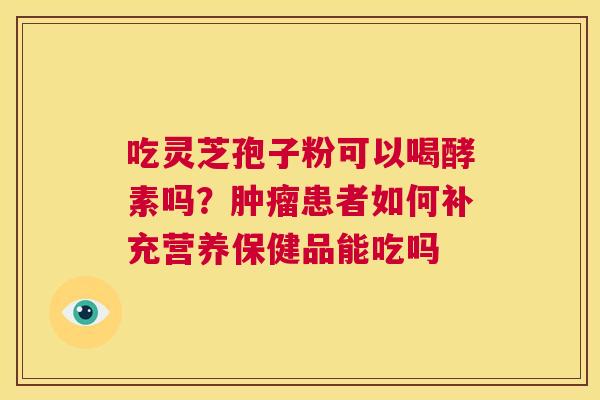 吃灵芝孢子粉可以喝酵素吗?肿瘤患者如何补充营养保健品能吃吗 第1张 吃灵芝孢子粉可以喝酵素吗?肿瘤患者如何补充营养保健品能吃吗 第1张