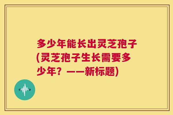 多少年能长出灵芝孢子(灵芝孢子生长需要多少年?——新标题) 第1张 多少年能长出灵芝孢子(灵芝孢子生长需要多少年?——新标题) 第1张