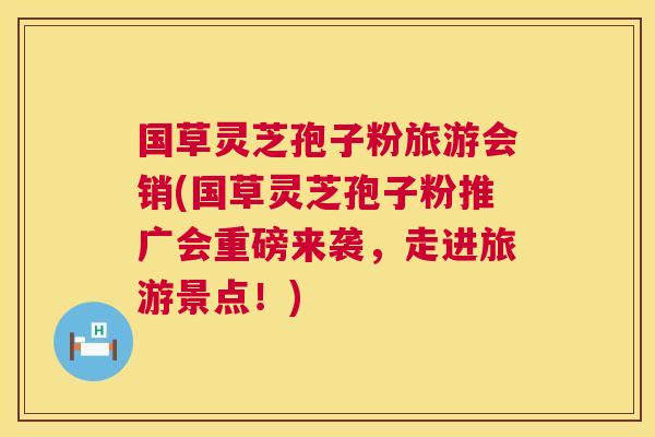 国草灵芝孢子粉旅游会销(国草灵芝孢子粉推广会重磅来袭，走进旅游景点！)  第1张