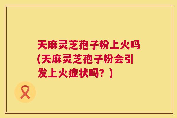 天麻灵芝孢子粉上火吗(天麻灵芝孢子粉会引发上火症状吗?) 第1张 天麻灵芝孢子粉上火吗(天麻灵芝孢子粉会引发上火症状吗?) 第1张