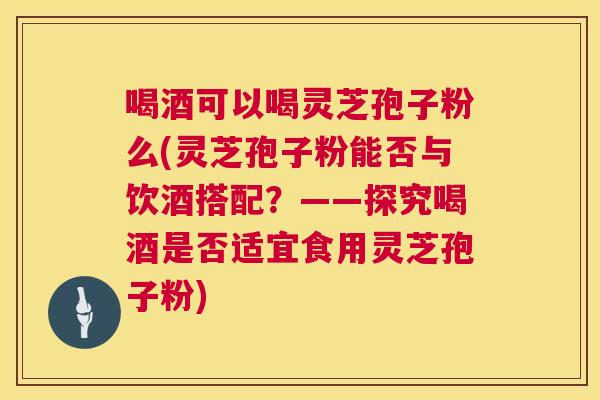 喝酒可以喝灵芝孢子粉么(灵芝孢子粉能否与饮酒搭配?——探究喝酒是否适宜食用灵芝孢子粉) 第1张 喝酒可以喝灵芝孢子粉么(灵芝孢子粉能否与饮酒搭配?——探究喝酒是否适宜食用灵芝孢子粉) 第1张