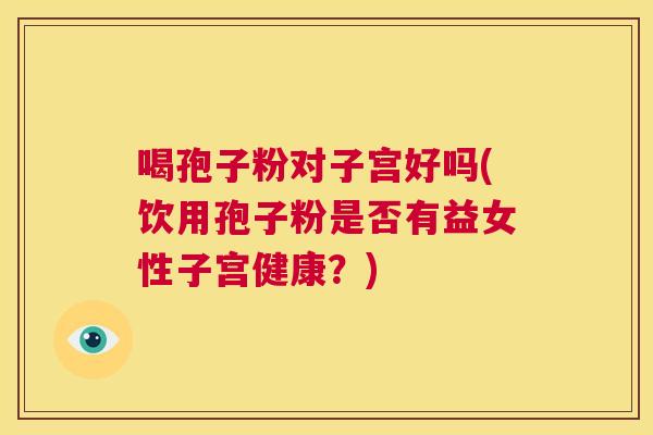 喝孢子粉对子宫好吗(饮用孢子粉是否有益女性子宫健康?) 第1张 喝孢子粉对子宫好吗(饮用孢子粉是否有益女性子宫健康?) 第1张