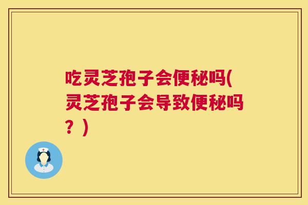 吃灵芝孢子会便秘吗(灵芝孢子会导致便秘吗？)  第1张
