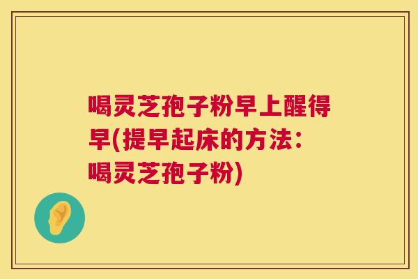 喝灵芝孢子粉早上醒得早(提早起床的方法:喝灵芝孢子粉) 第1张 喝灵芝孢子粉早上醒得早(提早起床的方法:喝灵芝孢子粉) 第1张