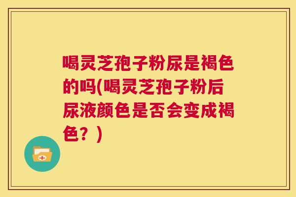 喝灵芝孢子粉尿是褐色的吗(喝灵芝孢子粉后尿液颜色是否会变成褐色?) 第1张 喝灵芝孢子粉尿是褐色的吗(喝灵芝孢子粉后尿液颜色是否会变成褐色?) 第1张