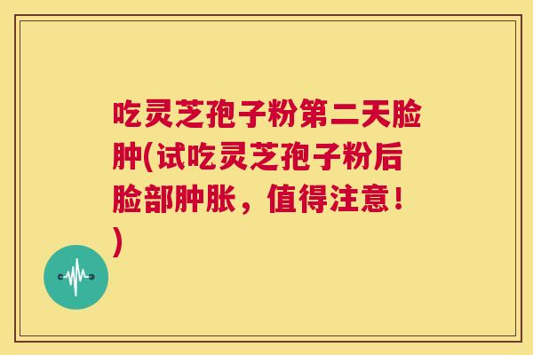 吃灵芝孢子粉第二天脸肿(试吃灵芝孢子粉后脸部肿胀,值得注意!) 第1张 吃灵芝孢子粉第二天脸肿(试吃灵芝孢子粉后脸部肿胀,值得注意!) 第1张