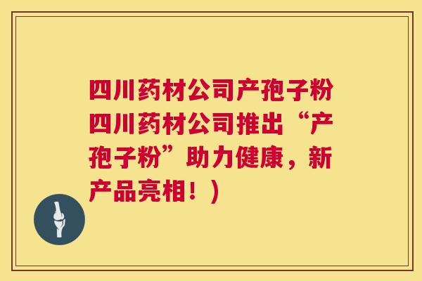 四川药材公司产孢子粉四川药材公司推出“产孢子粉”助力健康,新产品亮相!) 第1张 四川药材公司产孢子粉四川药材公司推出“产孢子粉”助力健康,新产品亮相!) 第1张