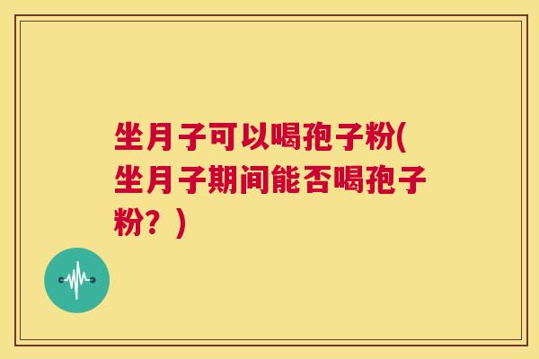 坐月子可以喝孢子粉(坐月子期间能否喝孢子粉?) 第1张 坐月子可以喝孢子粉(坐月子期间能否喝孢子粉?) 第1张