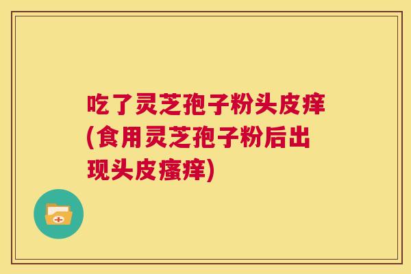 吃了灵芝孢子粉头皮痒(食用灵芝孢子粉后出现头皮瘙痒)  第1张