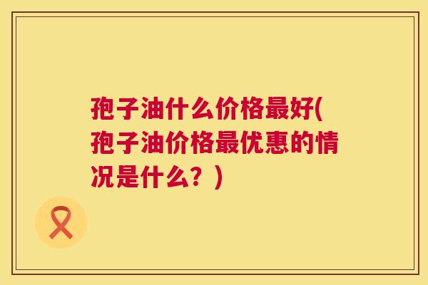 孢子油什么价格最好(孢子油价格最优惠的情况是什么?) 第1张 孢子油什么价格最好(孢子油价格最优惠的情况是什么?) 第1张