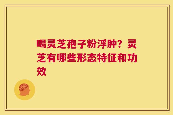 喝灵芝孢子粉浮肿?灵芝有哪些形态特征和功效 第1张 喝灵芝孢子粉浮肿?灵芝有哪些形态特征和功效 第1张