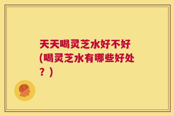 天天喝灵芝水好不好 (喝灵芝水有哪些好处？)  第1张