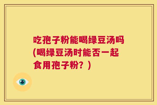 吃孢子粉能喝绿豆汤吗(喝绿豆汤时能否一起食用孢子粉?) 第1张 吃孢子粉能喝绿豆汤吗(喝绿豆汤时能否一起食用孢子粉?) 第1张