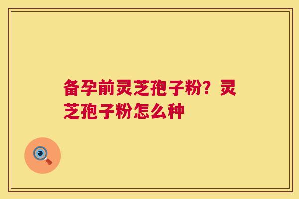 备孕前灵芝孢子粉?灵芝孢子粉怎么种 第1张 备孕前灵芝孢子粉?灵芝孢子粉怎么种 第1张
