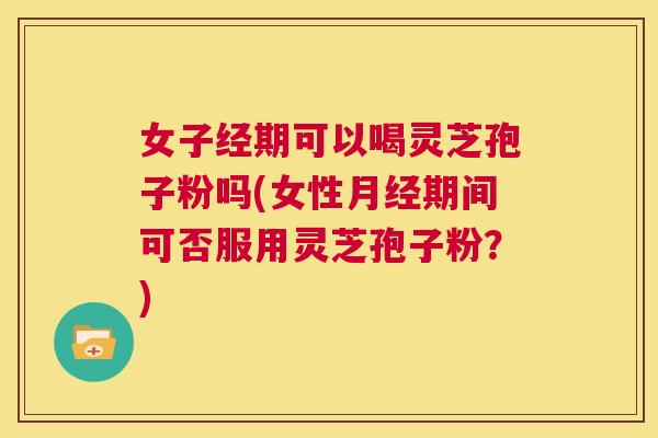 女子经期可以喝灵芝孢子粉吗(女性月经期间可否服用灵芝孢子粉?) 第1张 女子经期可以喝灵芝孢子粉吗(女性月经期间可否服用灵芝孢子粉?) 第1张