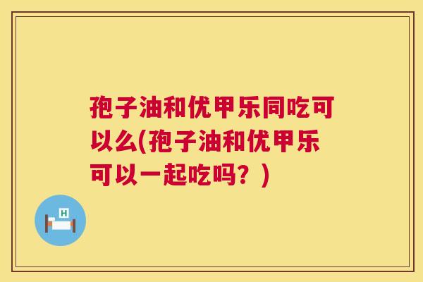 孢子油和优甲乐同吃可以么(孢子油和优甲乐可以一起吃吗?) 第1张 孢子油和优甲乐同吃可以么(孢子油和优甲乐可以一起吃吗?) 第1张