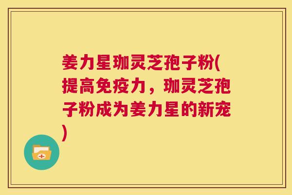 姜力星珈灵芝孢子粉(提高免疫力，珈灵芝孢子粉成为姜力星的新宠)  第1张