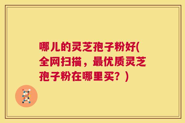 哪儿的灵芝孢子粉好(全网扫描,最优质灵芝孢子粉在哪里买?) 第1张 哪儿的灵芝孢子粉好(全网扫描,最优质灵芝孢子粉在哪里买?) 第1张