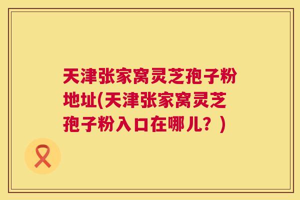 天津张家窝灵芝孢子粉地址(天津张家窝灵芝孢子粉入口在哪儿？)  第1张