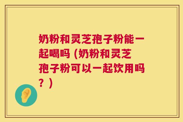 奶粉和灵芝孢子粉能一起喝吗 (奶粉和灵芝孢子粉可以一起饮用吗?) 第1张 奶粉和灵芝孢子粉能一起喝吗 (奶粉和灵芝孢子粉可以一起饮用吗?) 第1张
